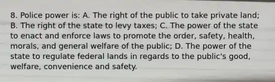 8. Police power is: A. The right of the public to take private land; B. The right of the state to levy taxes; C. The power of the state to enact and enforce laws to promote the order, safety, health, morals, and general welfare of the public; D. The power of the state to regulate federal lands in regards to the public's good, welfare, convenience and safety.