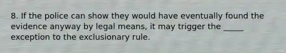 8. If the police can show they would have eventually found the evidence anyway by legal means, it may trigger the _____ exception to the exclusionary rule.