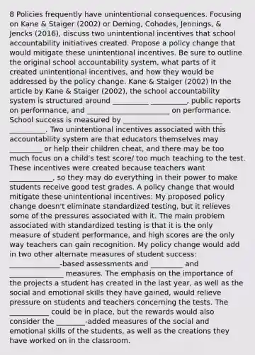 8 Policies frequently have unintentional consequences. Focusing on Kane & Staiger (2002) or Deming, Cohodes, Jennings, & Jencks (2016), discuss two unintentional incentives that school accountability initiatives created. Propose a policy change that would mitigate these unintentional incentives. Be sure to outline the original school accountability system, what parts of it created unintentional incentives, and how they would be addressed by the policy change. Kane & Staiger (2002) In the article by Kane & Staiger (2002), the school accountability system is structured around __________ __________, public reports on performance, and _______________________ on performance. School success is measured by ___________________ ________ __________. Two unintentional incentives associated with this accountability system are that educators themselves may _________ or help their children cheat, and there may be too much focus on a child's test score/ too much teaching to the test. These incentives were created because teachers want ____________, so they may do everything in their power to make students receive good test grades. A policy change that would mitigate these unintentional incentives: My proposed policy change doesn't eliminate standardized testing, but it relieves some of the pressures associated with it. The main problem associated with standardized testing is that it is the only measure of student performance, and high scores are the only way teachers can gain recognition. My policy change would add in two other alternate measures of student success: ______________-based assessments and _________ and _______________ measures. The emphasis on the importance of the projects a student has created in the last year, as well as the social and emotional skills they have gained, would relieve pressure on students and teachers concerning the tests. The ___________ could be in place, but the rewards would also consider the ________-added measures of the social and emotional skills of the students, as well as the creations they have worked on in the classroom.