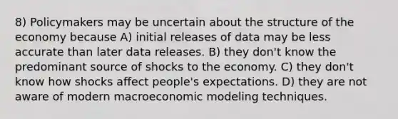 8) Policymakers may be uncertain about the structure of the economy because A) initial releases of data may be less accurate than later data releases. B) they don't know the predominant source of shocks to the economy. C) they don't know how shocks affect people's expectations. D) they are not aware of modern macroeconomic modeling techniques.