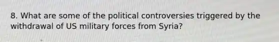 8. What are some of the political controversies triggered by the withdrawal of US military forces from Syria?