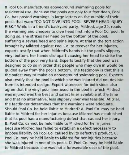 8 Pool Co. manufactures aboveground swimming pools for residential use. Because the pools are only four feet deep, Pool Co. has posted warnings in large letters on the outside of their pools that warn "DO NOT DIVE INTO POOL. SEVERE HEAD INJURY RISK." While in a friend's backyard party, Mildred, age 25, reads the warning and chooses to dive head first into a Pool Co. pool. In doing so, she strikes her head on the bottom of the pool, suffering a severe head and spine injury. At trial in the tort action brought by Mildred against Pool Co. to recover for her injuries, experts testify that when Mildred's hands hit the pool's slippery vinyl bottom, her hands slid apart causing her head to strike the bottom of the pool very hard. Experts testify that the pool was designed to do so in order that people who may dive in would be guided away from the pool's bottom. The testimony is that this is the safest way to make an aboveground swimming pool. Experts also testify that the pool in which she was injured did not deviate from its intended design. Expert witnesses for both sides also agree that the vinyl pool liner used in the pool in which Mildred was injured was the best and safest liner available at the time and that no alternative, less slippery liner was feasible. At trial, the factfinder determines that the warnings were adequate. Should Pool Co. be held liable to Mildred? A. Pool Co. may be held liable to Mildred for her injuries because Mildred has established that its pool had a manufacturing defect that caused her injury. B. Pool Co. cannot be held liable to Mildred for her injuries because Mildred has failed to establish a defect necessary to impose liability on Pool Co. caused by its defective product. C. Pool Co. may be held liable to Mildred for her injuries because she was injured in one of its pools. D. Pool Co. may be held liable to Mildred because she was not a foreseeable user of the pool.