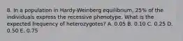 8. In a population in Hardy-Weinberg equilibrium, 25% of the individuals express the recessive phenotype. What is the expected frequency of heterozygotes? A. 0.05 B. 0.10 C. 0.25 D. 0.50 E. 0.75