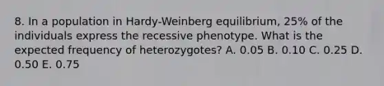 8. In a population in Hardy-Weinberg equilibrium, 25% of the individuals express the recessive phenotype. What is the expected frequency of heterozygotes? A. 0.05 B. 0.10 C. 0.25 D. 0.50 E. 0.75