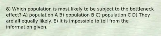 8) Which population is most likely to be subject to the bottleneck effect? A) population A B) population B C) population C D) They are all equally likely. E) It is impossible to tell from the information given.