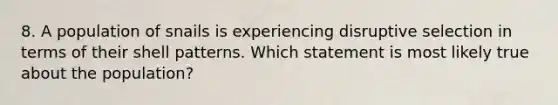 8. A population of snails is experiencing disruptive selection in terms of their shell patterns. Which statement is most likely true about the population?