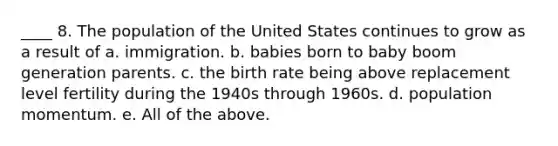 ____ 8. The population of the United States continues to grow as a result of a. immigration. b. babies born to baby boom generation parents. c. the birth rate being above replacement level fertility during the 1940s through 1960s. d. population momentum. e. All of the above.