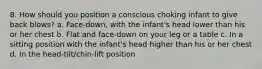 8. How should you position a conscious choking infant to give back blows? a. Face-down, with the infant's head lower than his or her chest b. Flat and face-down on your leg or a table c. In a sitting position with the infant's head higher than his or her chest d. In the head-tilt/chin-lift position