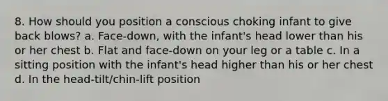 8. How should you position a conscious choking infant to give back blows? a. Face-down, with the infant's head lower than his or her chest b. Flat and face-down on your leg or a table c. In a sitting position with the infant's head higher than his or her chest d. In the head-tilt/chin-lift position