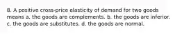 8. A positive cross-price elasticity of demand for two goods means a. the goods are complements. b. the goods are inferior. c. the goods are substitutes. d. the goods are normal.