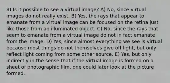 8) Is it possible to see a virtual image? A) No, since virtual images do not really exist. B) Yes, the rays that appear to emanate from a virtual image can be focused on the retina just like those from an illuminated object. C) No, since the rays that seem to emanate from a virtual image do not in fact emanate from the image. D) Yes, since almost everything we see is virtual because most things do not themselves give off light, but only reflect light coming from some other source. E) Yes, but only indirectly in the sense that if the virtual image is formed on a sheet of photographic film, one could later look at the picture formed.