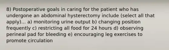 8) Postoperative goals in caring for the patient who has undergone an abdominal hysterectomy include (select all that apply)... a) monitoring urine output b) changing position frequently c) restricting all food for 24 hours d) observing perineal pad for bleeding e) encouraging leg exercises to promote circulation