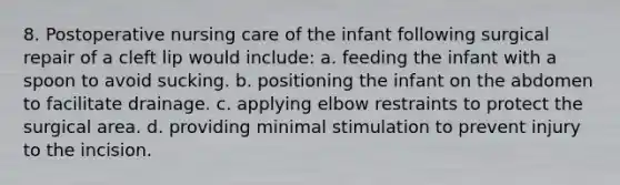 8. Postoperative nursing care of the infant following surgical repair of a cleft lip would include: a. feeding the infant with a spoon to avoid sucking. b. positioning the infant on the abdomen to facilitate drainage. c. applying elbow restraints to protect the surgical area. d. providing minimal stimulation to prevent injury to the incision.