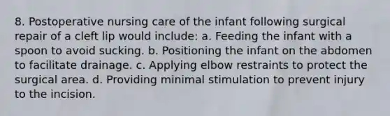 8. Postoperative nursing care of the infant following surgical repair of a cleft lip would include: a. Feeding the infant with a spoon to avoid sucking. b. Positioning the infant on the abdomen to facilitate drainage. c. Applying elbow restraints to protect the surgical area. d. Providing minimal stimulation to prevent injury to the incision.