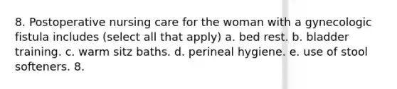 8. Postoperative nursing care for the woman with a gynecologic fistula includes (select all that apply) a. bed rest. b. bladder training. c. warm sitz baths. d. perineal hygiene. e. use of stool softeners. 8.