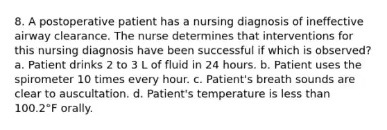 8. A postoperative patient has a nursing diagnosis of ineffective airway clearance. The nurse determines that interventions for this nursing diagnosis have been successful if which is observed? a. Patient drinks 2 to 3 L of fluid in 24 hours. b. Patient uses the spirometer 10 times every hour. c. Patient's breath sounds are clear to auscultation. d. Patient's temperature is less than 100.2°F orally.