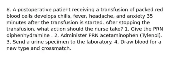 8. A postoperative patient receiving a transfusion of packed red blood cells develops chills, fever, headache, and anxiety 35 minutes after the transfusion is started. After stopping the transfusion, what action should the nurse take? 1. Give the PRN diphenhydramine . 2. Administer PRN acetaminophen (Tylenol). 3. Send a urine specimen to the laboratory. 4. Draw blood for a new type and crossmatch.