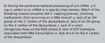 8) During the posttranscriptional processing of pre-mRNA, a 5′ cap is added to an mRNA in a step-by-step manner. Which of the following reasons prevents the 5′ capping process, involving methylation, from occurring on a DNA strand? a. lack of an OH group on the 2′ carbon of the deoxyribose b. lack of an OH group on the 3′ carbon of the deoxyribose c. lack of a uracil nitrogenous base on the DNA strand d. lack of GTP hydrolysis associated with DNA transcription e. lack of a H on the 4′ carbon of the deoxyribose