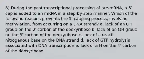 8) During the posttranscriptional processing of pre-mRNA, a 5′ cap is added to an mRNA in a step-by-step manner. Which of the following reasons prevents the 5′ capping process, involving methylation, from occurring on a DNA strand? a. lack of an OH group on the 2′ carbon of the deoxyribose b. lack of an OH group on the 3′ carbon of the deoxyribose c. lack of a uracil nitrogenous base on the DNA strand d. lack of GTP hydrolysis associated with DNA transcription e. lack of a H on the 4′ carbon of the deoxyribose