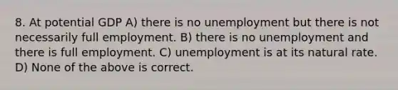 8. At potential GDP A) there is no unemployment but there is not necessarily full employment. B) there is no unemployment and there is full employment. C) unemployment is at its natural rate. D) None of the above is correct.