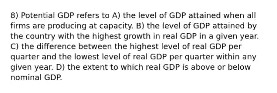 8) Potential GDP refers to A) the level of GDP attained when all firms are producing at capacity. B) the level of GDP attained by the country with the highest growth in real GDP in a given year. C) the difference between the highest level of real GDP per quarter and the lowest level of real GDP per quarter within any given year. D) the extent to which real GDP is above or below nominal GDP.