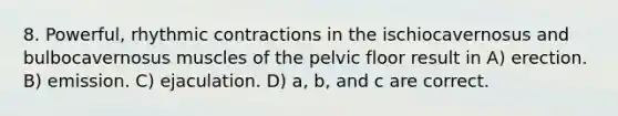 8. Powerful, rhythmic contractions in the ischiocavernosus and bulbocavernosus muscles of the pelvic floor result in A) erection. B) emission. C) ejaculation. D) a, b, and c are correct.