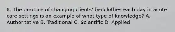 8. The practice of changing clients' bedclothes each day in acute care settings is an example of what type of knowledge? A. Authoritative B. Traditional C. Scientific D. Applied