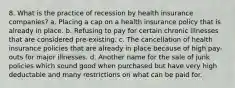 8. What is the practice of recession by health insurance companies? a. Placing a cap on a health insurance policy that is already in place. b. Refusing to pay for certain chronic illnesses that are considered pre-existing. c. The cancellation of health insurance policies that are already in place because of high pay-outs for major illnesses. d. Another name for the sale of junk policies which sound good when purchased but have very high deductable and many restrictions on what can be paid for.