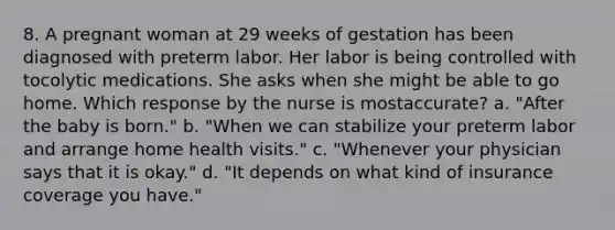 8. A pregnant woman at 29 weeks of gestation has been diagnosed with preterm labor. Her labor is being controlled with tocolytic medications. She asks when she might be able to go home. Which response by the nurse is mostaccurate? a. "After the baby is born." b. "When we can stabilize your preterm labor and arrange home health visits." c. "Whenever your physician says that it is okay." d. "It depends on what kind of insurance coverage you have."