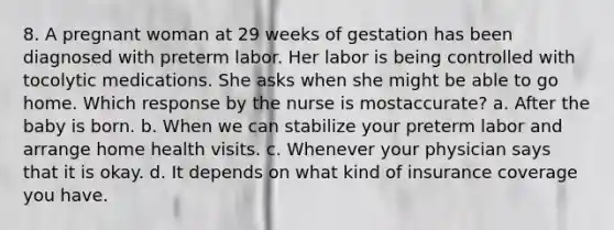 8. A pregnant woman at 29 weeks of gestation has been diagnosed with preterm labor. Her labor is being controlled with tocolytic medications. She asks when she might be able to go home. Which response by the nurse is mostaccurate? a. After the baby is born. b. When we can stabilize your preterm labor and arrange home health visits. c. Whenever your physician says that it is okay. d. It depends on what kind of insurance coverage you have.