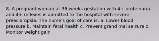 8. A pregnant woman at 36 weeks gestation with 4+ proteinuria and 4+ reflexes is admitted to the hospital with severe preeclampsia. The nurse's goal of care is: a. Lower blood pressure b. Maintain fetal health c. Prevent grand mal seizure d. Monitor weight gain