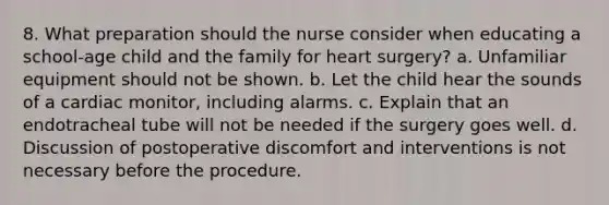 8. What preparation should the nurse consider when educating a school-age child and the family for heart surgery? a. Unfamiliar equipment should not be shown. b. Let the child hear the sounds of a cardiac monitor, including alarms. c. Explain that an endotracheal tube will not be needed if the surgery goes well. d. Discussion of postoperative discomfort and interventions is not necessary before the procedure.