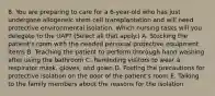 8. You are preparing to care for a 6-year-old who has just undergone allogeneic stem cell transplantation and will need protective environmental isolation. Which nursing tasks will you delegate to the UAP? (Select all that apply.) A. Stocking the patient's room with the needed personal protective equipment items B. Teaching the patient to perform thorough hand washing after using the bathroom C. Reminding visitors to wear a respirator mask, gloves, and gown D. Posting the precautions for protective isolation on the door of the patient's room E. Talking to the family members about the reasons for the isolation