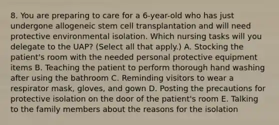 8. You are preparing to care for a 6-year-old who has just undergone allogeneic stem cell transplantation and will need protective environmental isolation. Which nursing tasks will you delegate to the UAP? (Select all that apply.) A. Stocking the patient's room with the needed personal protective equipment items B. Teaching the patient to perform thorough hand washing after using the bathroom C. Reminding visitors to wear a respirator mask, gloves, and gown D. Posting the precautions for protective isolation on the door of the patient's room E. Talking to the family members about the reasons for the isolation