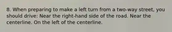 8. When preparing to make a left turn from a two-way street, you should drive: Near the right-hand side of the road. Near the centerline. On the left of the centerline.