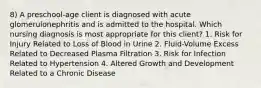 8) A preschool-age client is diagnosed with acute glomerulonephritis and is admitted to the hospital. Which nursing diagnosis is most appropriate for this client? 1. Risk for Injury Related to Loss of Blood in Urine 2. Fluid-Volume Excess Related to Decreased Plasma Filtration 3. Risk for Infection Related to Hypertension 4. Altered Growth and Development Related to a Chronic Disease