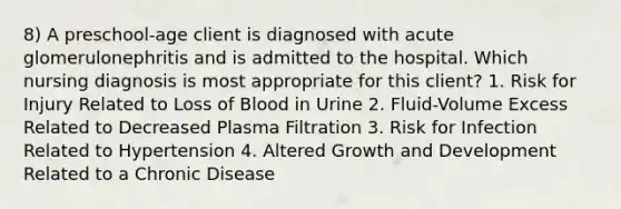 8) A preschool-age client is diagnosed with acute glomerulonephritis and is admitted to the hospital. Which nursing diagnosis is most appropriate for this client? 1. Risk for Injury Related to Loss of Blood in Urine 2. Fluid-Volume Excess Related to Decreased Plasma Filtration 3. Risk for Infection Related to Hypertension 4. Altered Growth and Development Related to a Chronic Disease