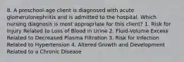 8. A preschool-age client is diagnosed with acute glomerulonephritis and is admitted to the hospital. Which nursing diagnosis is most appropriate for this client? 1. Risk for Injury Related to Loss of Blood in Urine 2. Fluid-Volume Excess Related to Decreased Plasma Filtration 3. Risk for Infection Related to Hypertension 4. Altered Growth and Development Related to a Chronic Disease