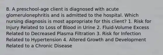 8. A preschool-age client is diagnosed with acute glomerulonephritis and is admitted to the hospital. Which nursing diagnosis is most appropriate for this client? 1. Risk for Injury Related to Loss of Blood in Urine 2. Fluid-Volume Excess Related to Decreased Plasma Filtration 3. Risk for Infection Related to Hypertension 4. Altered Growth and Development Related to a Chronic Disease