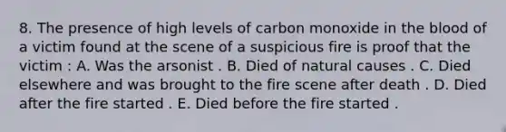 8. The presence of high levels of carbon monoxide in the blood of a victim found at the scene of a suspicious fire is proof that the victim : A. Was the arsonist . B. Died of natural causes . C. Died elsewhere and was brought to the fire scene after death . D. Died after the fire started . E. Died before the fire started .