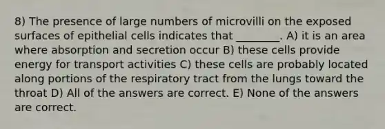 8) The presence of large numbers of microvilli on the exposed surfaces of epithelial cells indicates that ________. A) it is an area where absorption and secretion occur B) these cells provide energy for transport activities C) these cells are probably located along portions of the respiratory tract from the lungs toward the throat D) All of the answers are correct. E) None of the answers are correct.