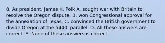 8. As president, James K. Polk A. sought war with Britain to resolve the Oregon dispute. B. won Congressional approval for the annexation of Texas. C. convinced the British government to divide Oregon at the 5440' parallel. D. All these answers are correct. E. None of these answers is correct.