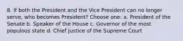 8. If both the President and the Vice President can no longer serve, who becomes President? Choose one: a. President of the Senate b. Speaker of the House c. Governor of the most populous state d. Chief Justice of the Supreme Court