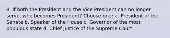 8. If both the President and the Vice President can no longer serve, who becomes President? Choose one: a. President of the Senate b. Speaker of the House c. Governor of the most populous state d. Chief Justice of the Supreme Court