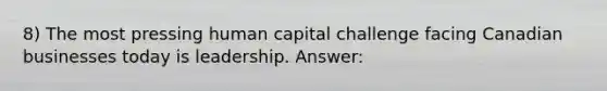 8) The most pressing human capital challenge facing Canadian businesses today is leadership. Answer: