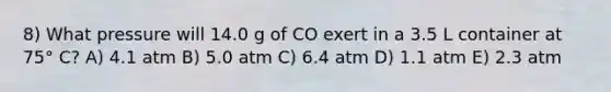 8) What pressure will 14.0 g of CO exert in a 3.5 L container at 75° C? A) 4.1 atm B) 5.0 atm C) 6.4 atm D) 1.1 atm E) 2.3 atm