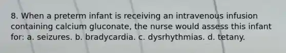 8. When a preterm infant is receiving an intravenous infusion containing calcium gluconate, the nurse would assess this infant for: a. seizures. b. bradycardia. c. dysrhythmias. d. tetany.