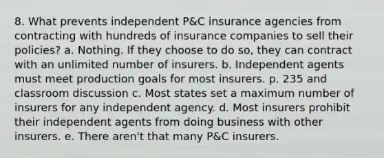 8. What prevents independent P&C insurance agencies from contracting with hundreds of insurance companies to sell their policies? a. Nothing. If they choose to do so, they can contract with an unlimited number of insurers. b. Independent agents must meet production goals for most insurers. p. 235 and classroom discussion c. Most states set a maximum number of insurers for any independent agency. d. Most insurers prohibit their independent agents from doing business with other insurers. e. There aren't that many P&C insurers.