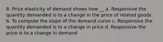 8. Price elasticity of demand shows how __ a. Responsive the quantity demanded is to a change in the price of related goods b. To compute the slope of the demand curve c. Responsive the quantity demanded is to a change in price d. Responsive the price is to a change in demand