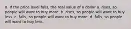 8. If the price level falls, the real value of a dollar a. rises, so people will want to buy more. b. rises, so people will want to buy less. c. falls, so people will want to buy more. d. falls, so people will want to buy less.